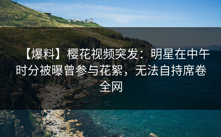 【爆料】樱花视频突发：明星在中午时分被曝曾参与花絮，无法自持席卷全网
