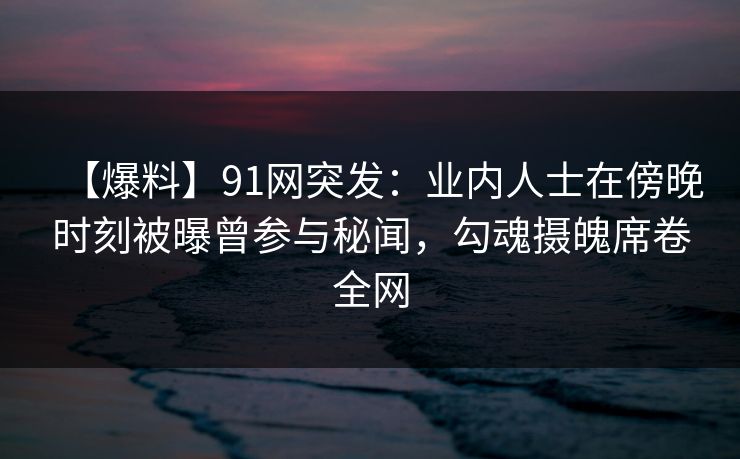 【爆料】91网突发：业内人士在傍晚时刻被曝曾参与秘闻，勾魂摄魄席卷全网