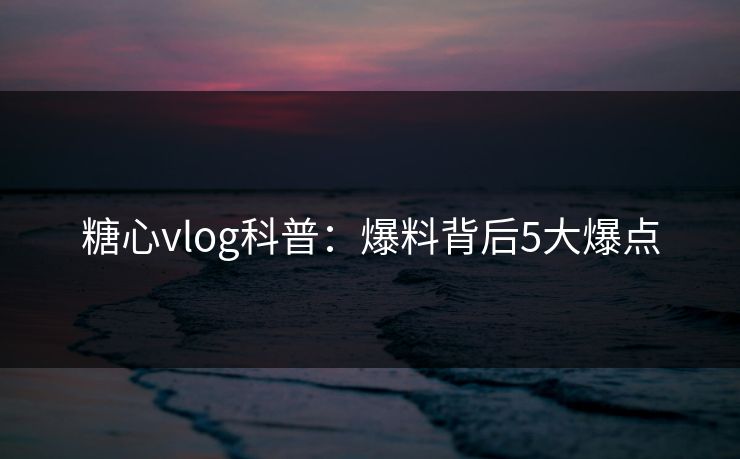 糖心vlog科普：爆料背后5大爆点