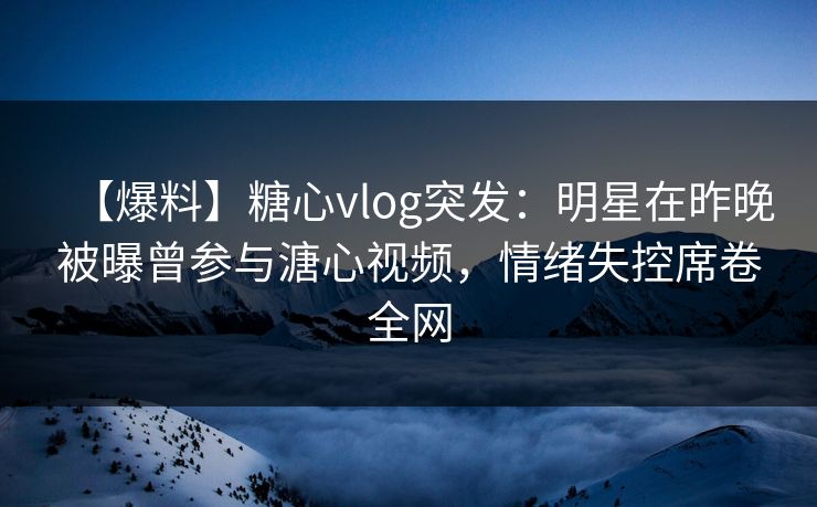【爆料】糖心vlog突发：明星在昨晚被曝曾参与溏心视频，情绪失控席卷全网