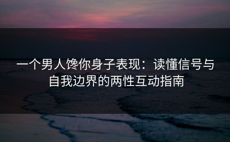 一个男人馋你身子表现：读懂信号与自我边界的两性互动指南