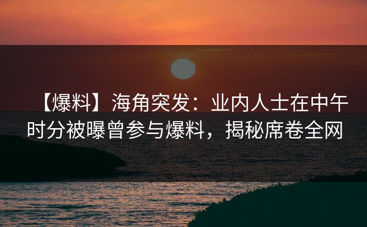 【爆料】海角突发：业内人士在中午时分被曝曾参与爆料，揭秘席卷全网