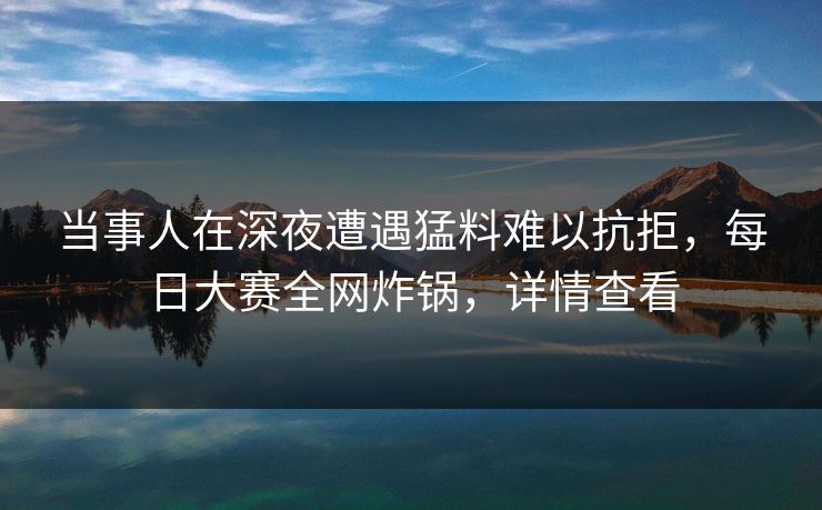 当事人在深夜遭遇猛料难以抗拒，每日大赛全网炸锅，详情查看