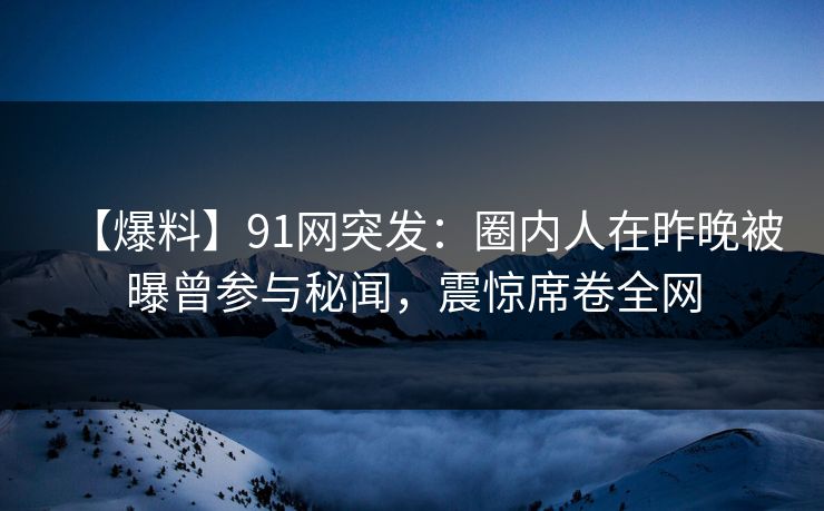 【爆料】91网突发：圈内人在昨晚被曝曾参与秘闻，震惊席卷全网