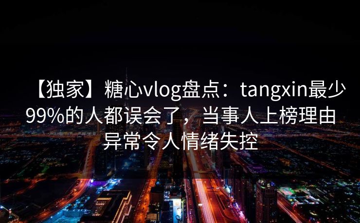 【独家】糖心vlog盘点：tangxin最少99%的人都误会了，当事人上榜理由异常令人情绪失控