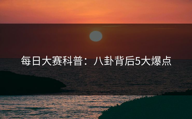 每日大赛科普：八卦背后5大爆点