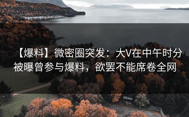 【爆料】微密圈突发：大V在中午时分被曝曾参与爆料，欲罢不能席卷全网