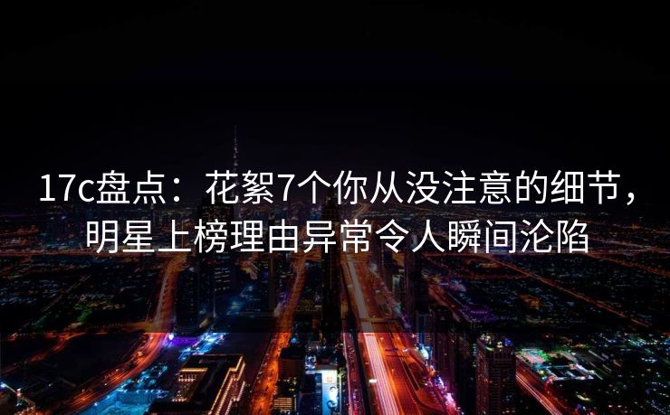 17c盘点：花絮7个你从没注意的细节，明星上榜理由异常令人瞬间沦陷