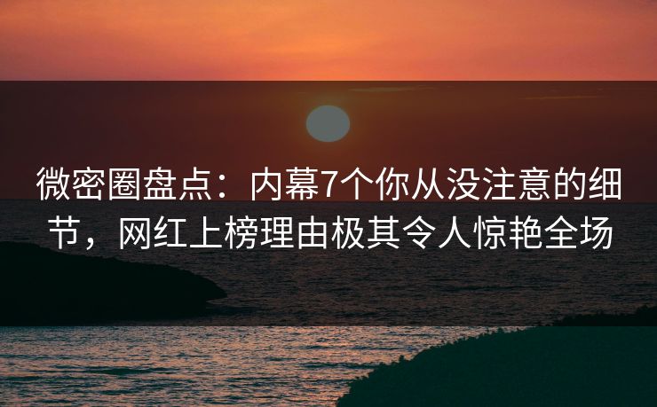 微密圈盘点：内幕7个你从没注意的细节，网红上榜理由极其令人惊艳全场