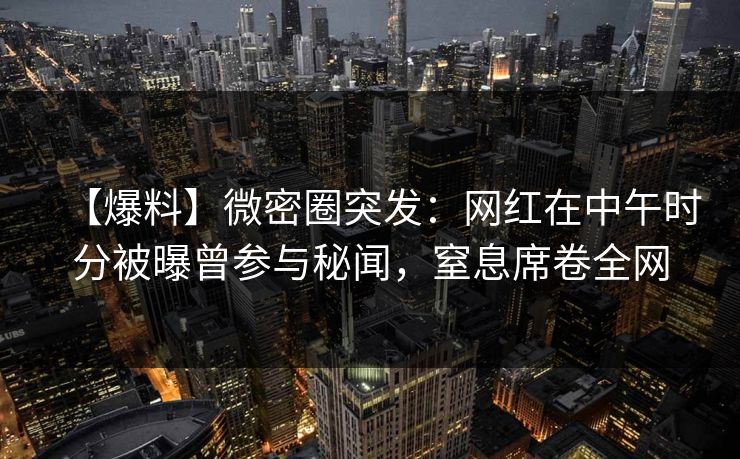 【爆料】微密圈突发：网红在中午时分被曝曾参与秘闻，窒息席卷全网
