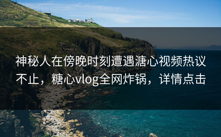 神秘人在傍晚时刻遭遇溏心视频热议不止，糖心vlog全网炸锅，详情点击