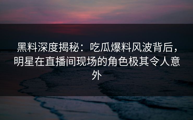 黑料深度揭秘：吃瓜爆料风波背后，明星在直播间现场的角色极其令人意外