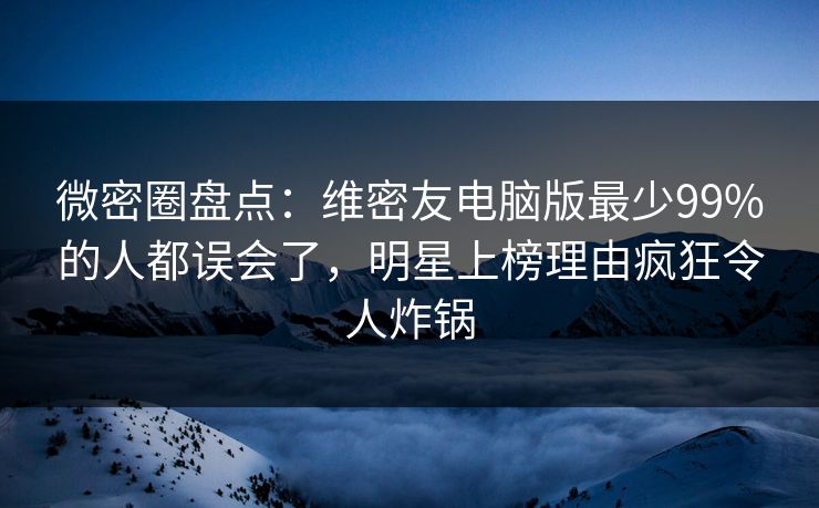 微密圈盘点：维密友电脑版最少99%的人都误会了，明星上榜理由疯狂令人炸锅