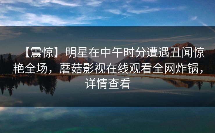 【震惊】明星在中午时分遭遇丑闻惊艳全场，蘑菇影视在线观看全网炸锅，详情查看