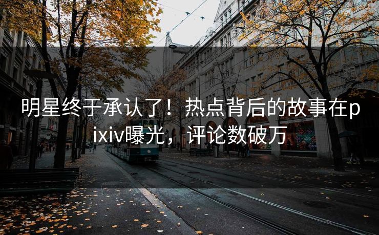 明星终于承认了！热点背后的故事在pixiv曝光，评论数破万