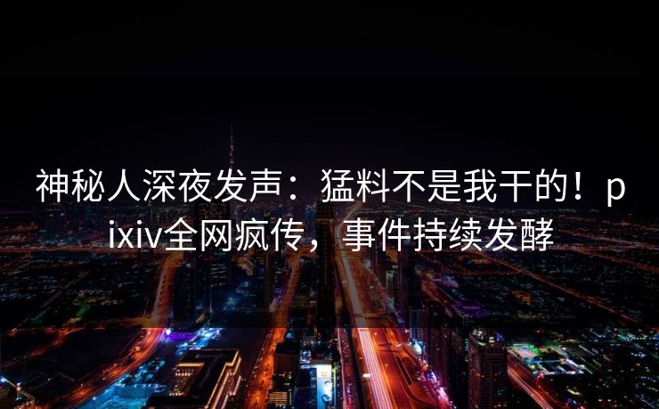神秘人深夜发声：猛料不是我干的！pixiv全网疯传，事件持续发酵