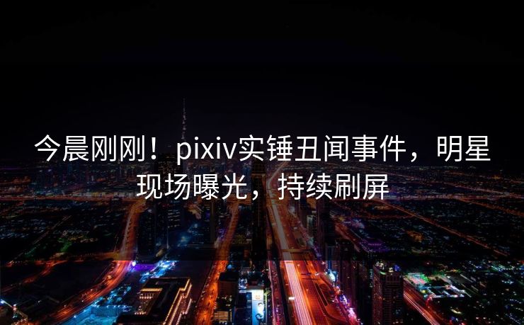 今晨刚刚！pixiv实锤丑闻事件，明星现场曝光，持续刷屏