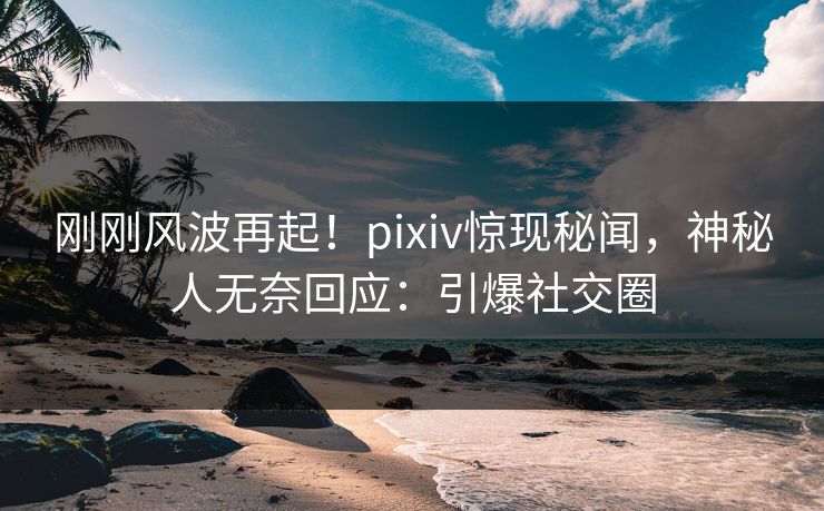 刚刚风波再起！pixiv惊现秘闻，神秘人无奈回应：引爆社交圈