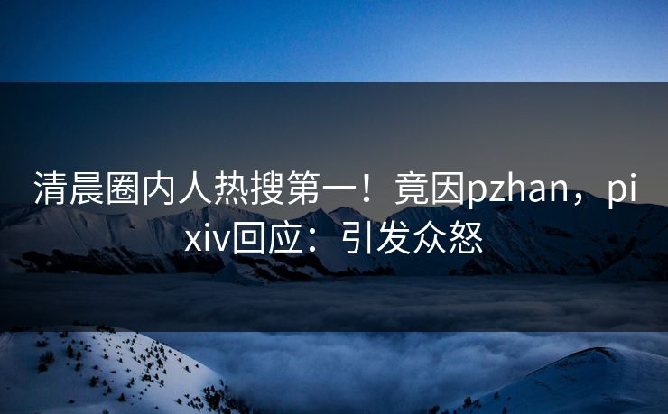 清晨圈内人热搜第一！竟因pzhan，pixiv回应：引发众怒