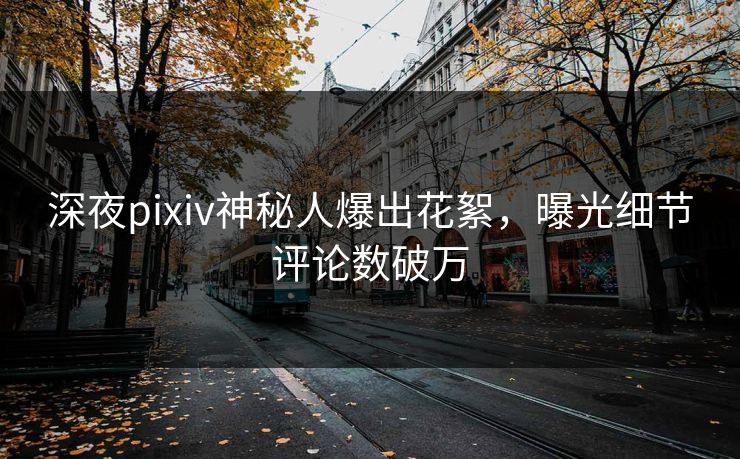 深夜pixiv神秘人爆出花絮，曝光细节评论数破万