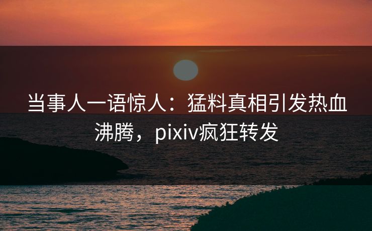 当事人一语惊人：猛料真相引发热血沸腾，pixiv疯狂转发