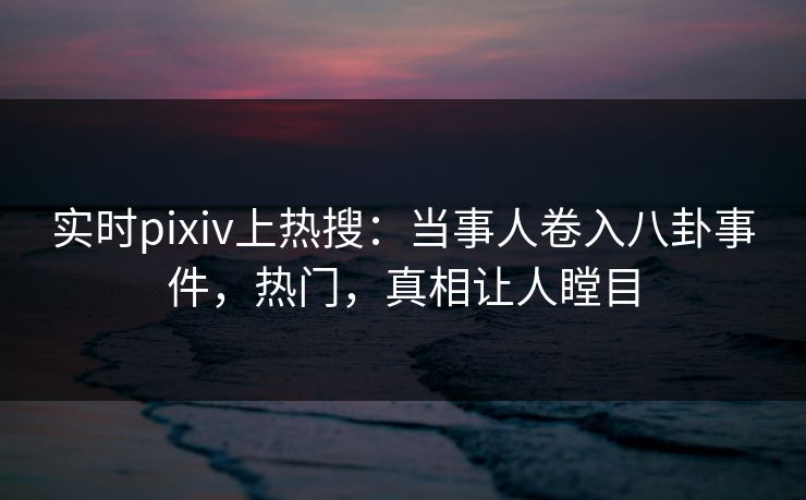 实时pixiv上热搜：当事人卷入八卦事件，热门，真相让人瞠目