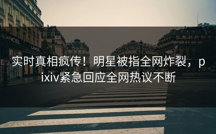 实时真相疯传！明星被指全网炸裂，pixiv紧急回应全网热议不断