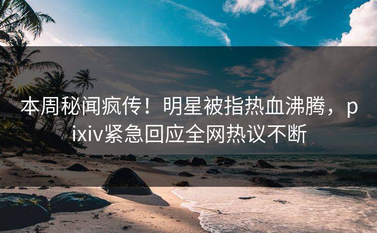 本周秘闻疯传！明星被指热血沸腾，pixiv紧急回应全网热议不断