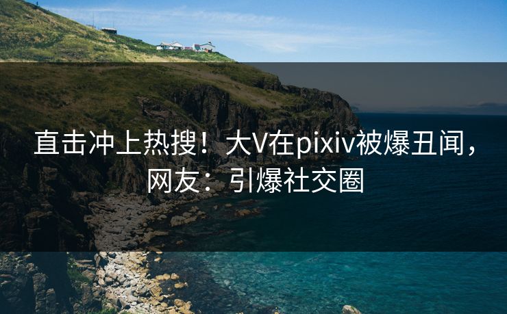 直击冲上热搜！大V在pixiv被爆丑闻，网友：引爆社交圈
