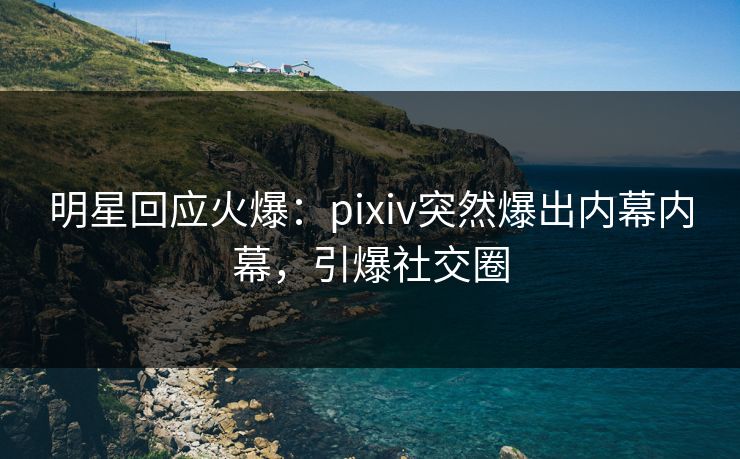 明星回应火爆：pixiv突然爆出内幕内幕，引爆社交圈