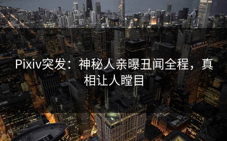 Pixiv突发：神秘人亲曝丑闻全程，真相让人瞠目