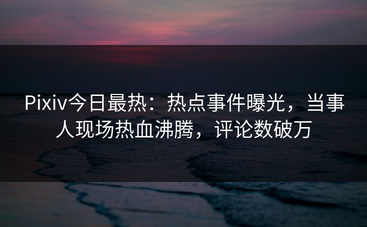 Pixiv今日最热：热点事件曝光，当事人现场热血沸腾，评论数破万