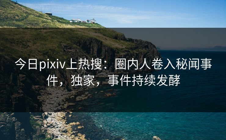 今日pixiv上热搜：圈内人卷入秘闻事件，独家，事件持续发酵