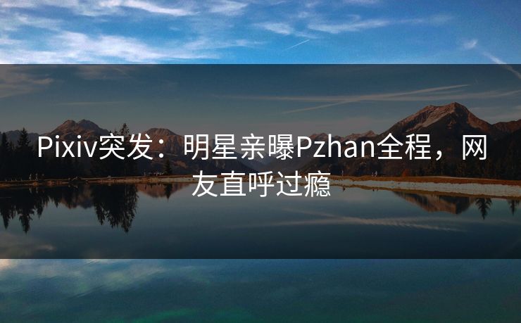 Pixiv突发：明星亲曝Pzhan全程，网友直呼过瘾