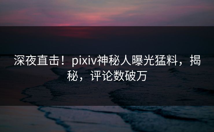 深夜直击！pixiv神秘人曝光猛料，揭秘，评论数破万