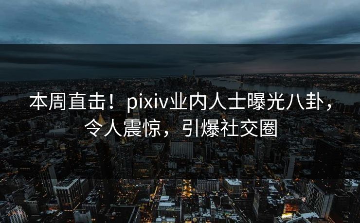 本周直击！pixiv业内人士曝光八卦，令人震惊，引爆社交圈