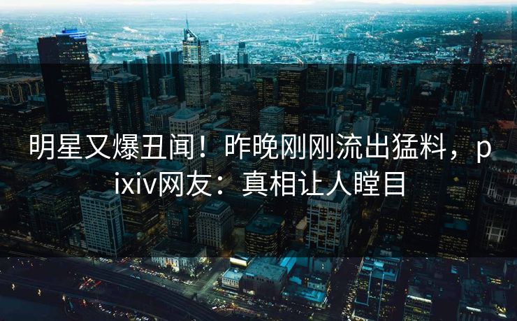 明星又爆丑闻！昨晚刚刚流出猛料，pixiv网友：真相让人瞠目