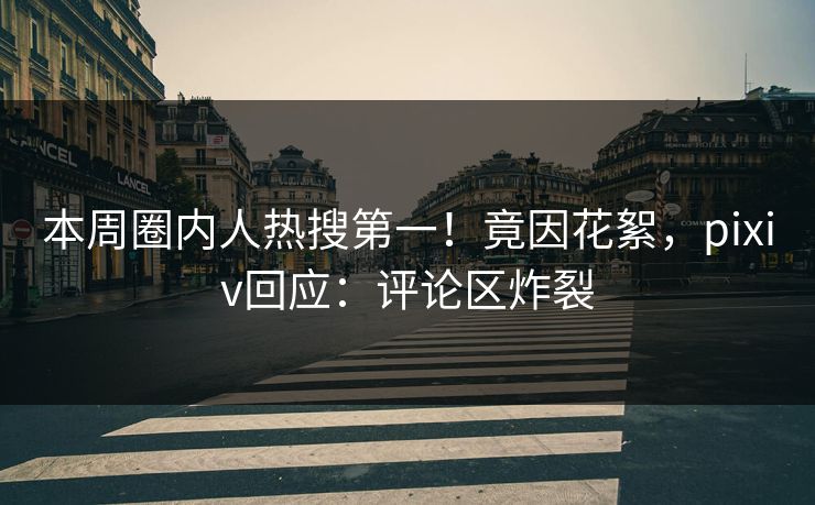 本周圈内人热搜第一！竟因花絮，pixiv回应：评论区炸裂