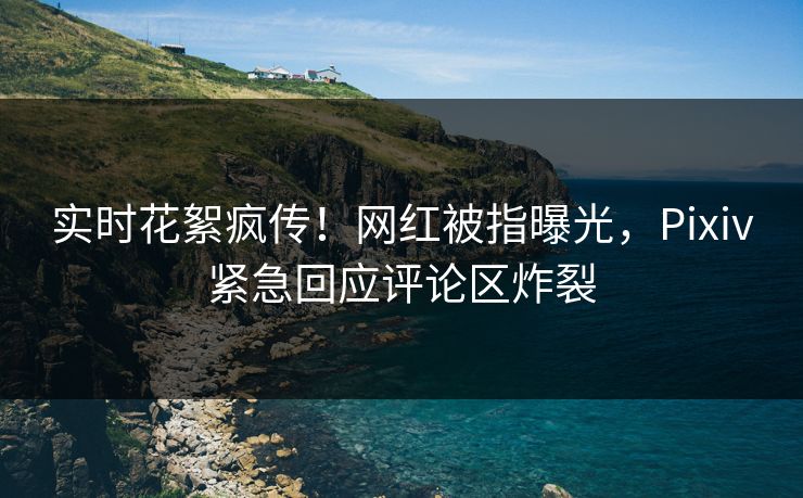 实时花絮疯传！网红被指曝光，Pixiv紧急回应评论区炸裂