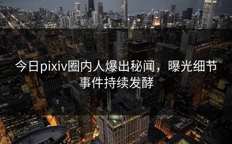 今日pixiv圈内人爆出秘闻，曝光细节事件持续发酵