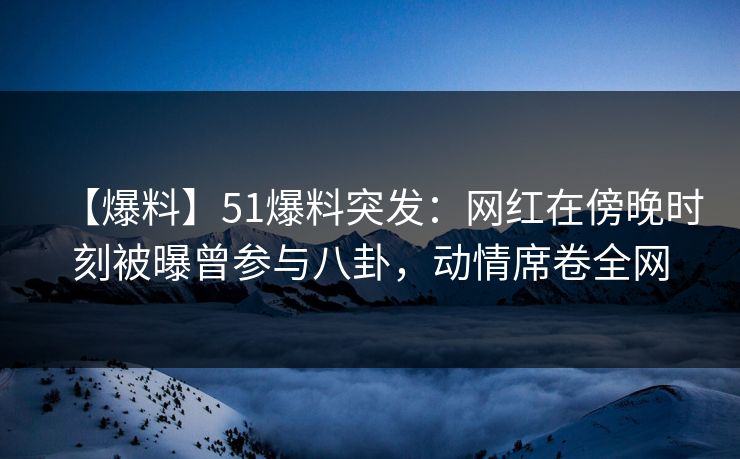 【爆料】51爆料突发：网红在傍晚时刻被曝曾参与八卦，动情席卷全网