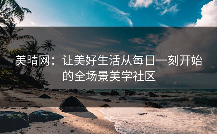 美晴网：让美好生活从每日一刻开始的全场景美学社区