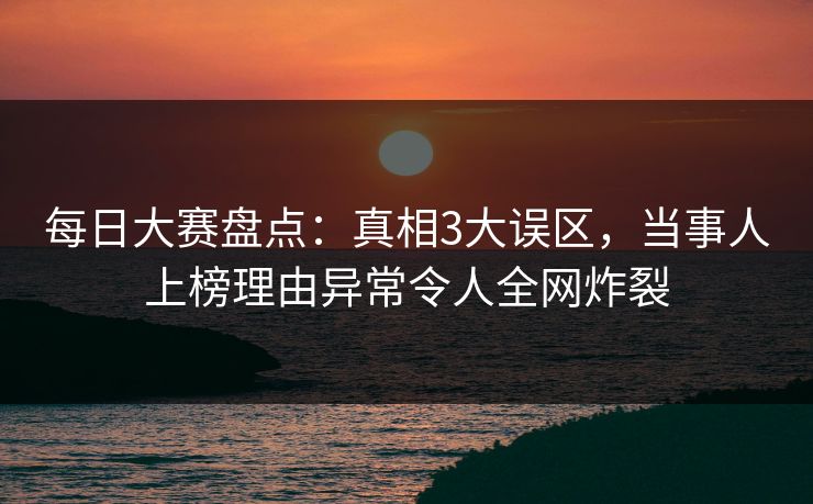每日大赛盘点：真相3大误区，当事人上榜理由异常令人全网炸裂
