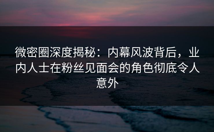 微密圈深度揭秘：内幕风波背后，业内人士在粉丝见面会的角色彻底令人意外