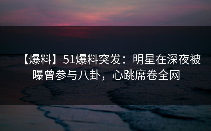 【爆料】51爆料突发：明星在深夜被曝曾参与八卦，心跳席卷全网