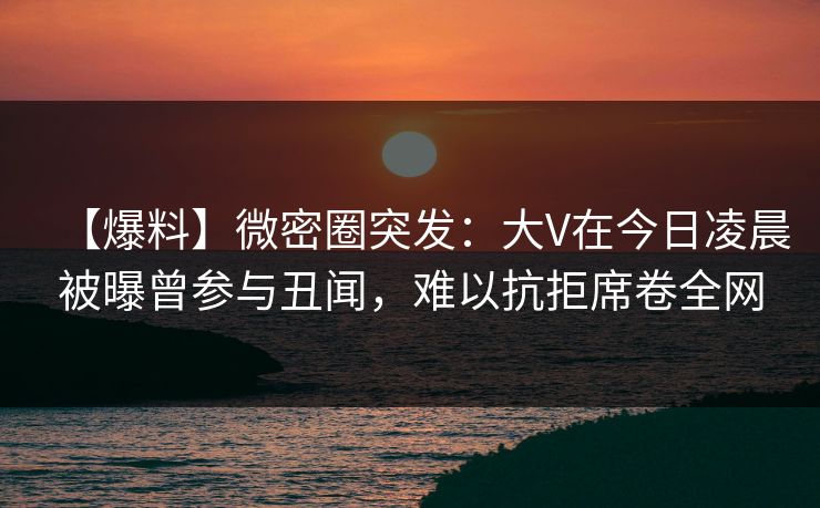 【爆料】微密圈突发：大V在今日凌晨被曝曾参与丑闻，难以抗拒席卷全网