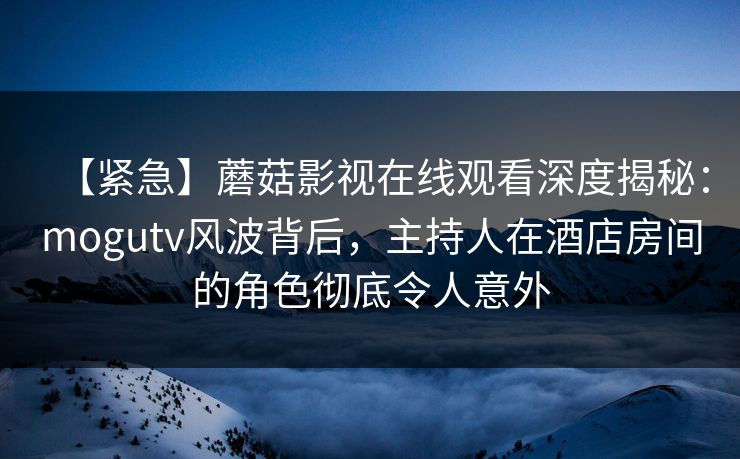 【紧急】蘑菇影视在线观看深度揭秘：mogutv风波背后，主持人在酒店房间的角色彻底令人意外