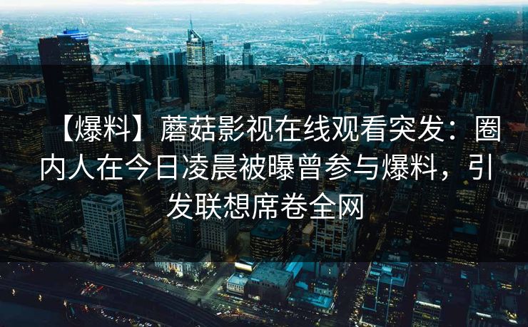 【爆料】蘑菇影视在线观看突发：圈内人在今日凌晨被曝曾参与爆料，引发联想席卷全网