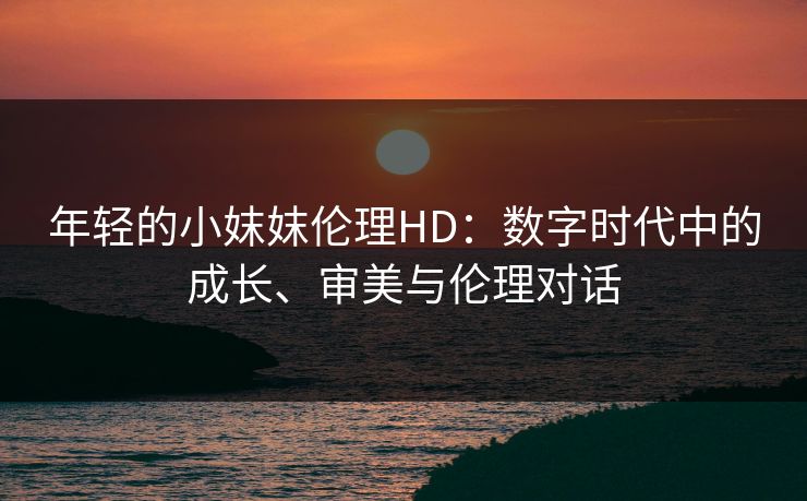 年轻的小妺妺伦理HD：数字时代中的成长、审美与伦理对话