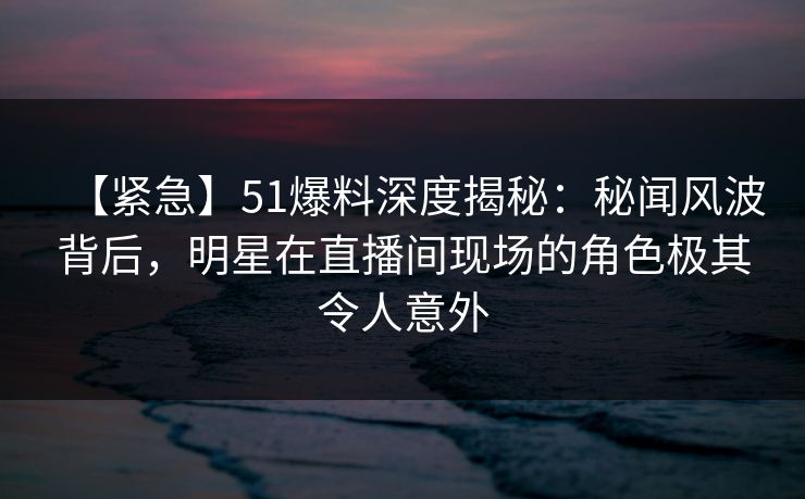 【紧急】51爆料深度揭秘：秘闻风波背后，明星在直播间现场的角色极其令人意外
